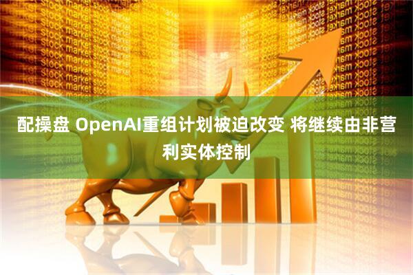 配操盘 OpenAI重组计划被迫改变 将继续由非营利实体控制