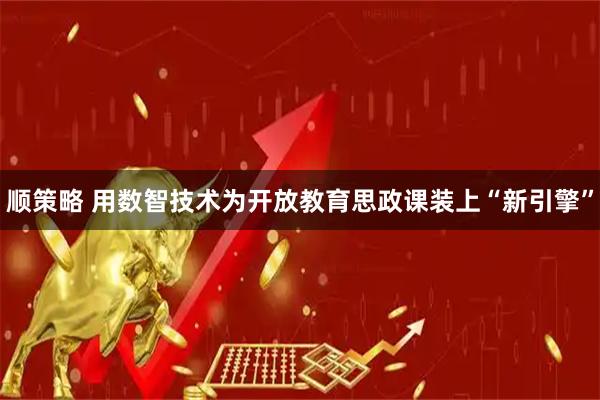 顺策略 用数智技术为开放教育思政课装上“新引擎”