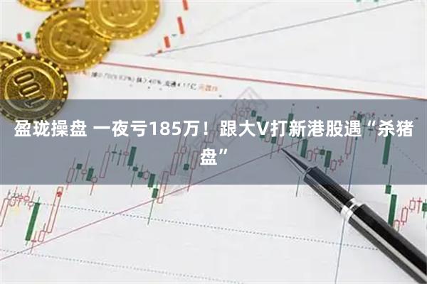 盈珑操盘 一夜亏185万！跟大V打新港股遇“杀猪盘”
