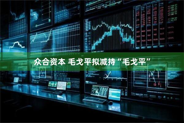 众合资本 毛戈平拟减持“毛戈平”