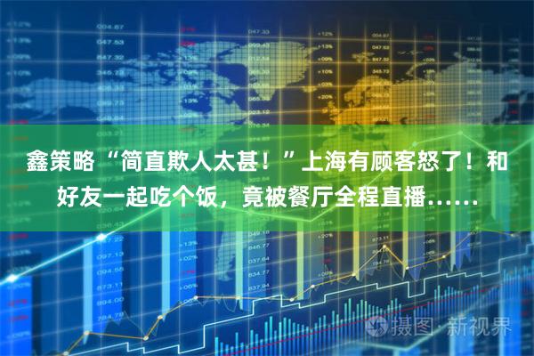 鑫策略 “简直欺人太甚！”上海有顾客怒了！和好友一起吃个饭，竟被餐厅全程直播……