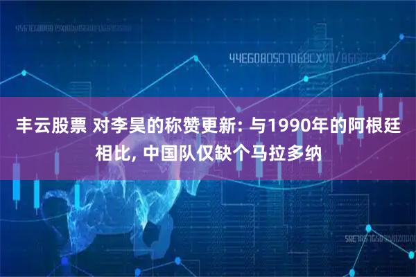 丰云股票 对李昊的称赞更新: 与1990年的阿根廷相比, 中国队仅缺个马拉多纳