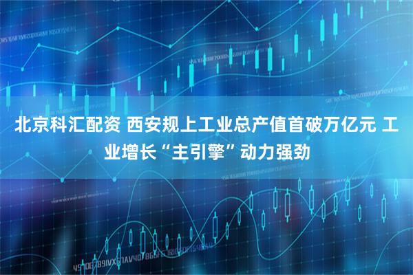 北京科汇配资 西安规上工业总产值首破万亿元 工业增长“主引擎”动力强劲