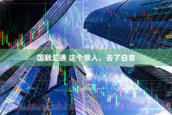 国融汇通 这个狠人，去了白宫