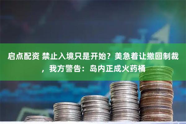 启点配资 禁止入境只是开始？美急着让撤回制裁，我方警告：岛内正成火药桶