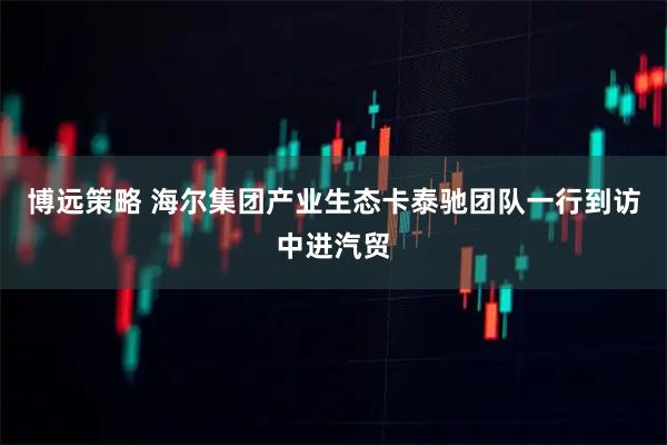 博远策略 海尔集团产业生态卡泰驰团队一行到访中进汽贸