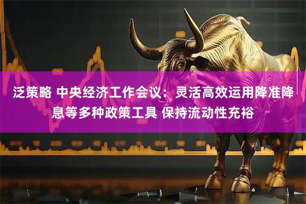 泛策略 中央经济工作会议：灵活高效运用降准降息等多种政策工具 保持流动性充裕