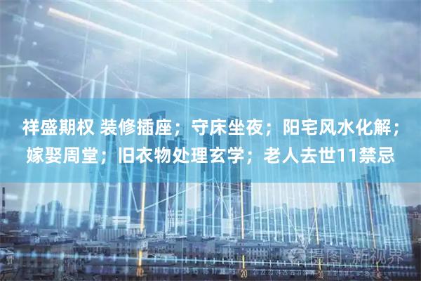 祥盛期权 装修插座；守床坐夜；阳宅风水化解；嫁娶周堂；旧衣物处理玄学；老人去世11禁忌