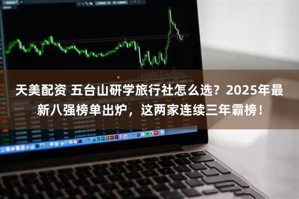天美配资 五台山研学旅行社怎么选？2025年最新八强榜单出炉，这两家连续三年霸榜！