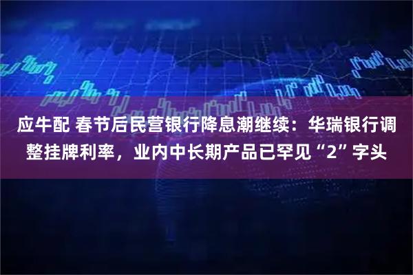 应牛配 春节后民营银行降息潮继续：华瑞银行调整挂牌利率，业内中长期产品已罕见“2”字头